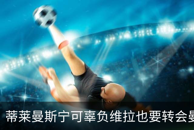 蒂莱曼斯宁可辜负维拉也要转会曼联！两次错失红魔梦，不想再遗憾